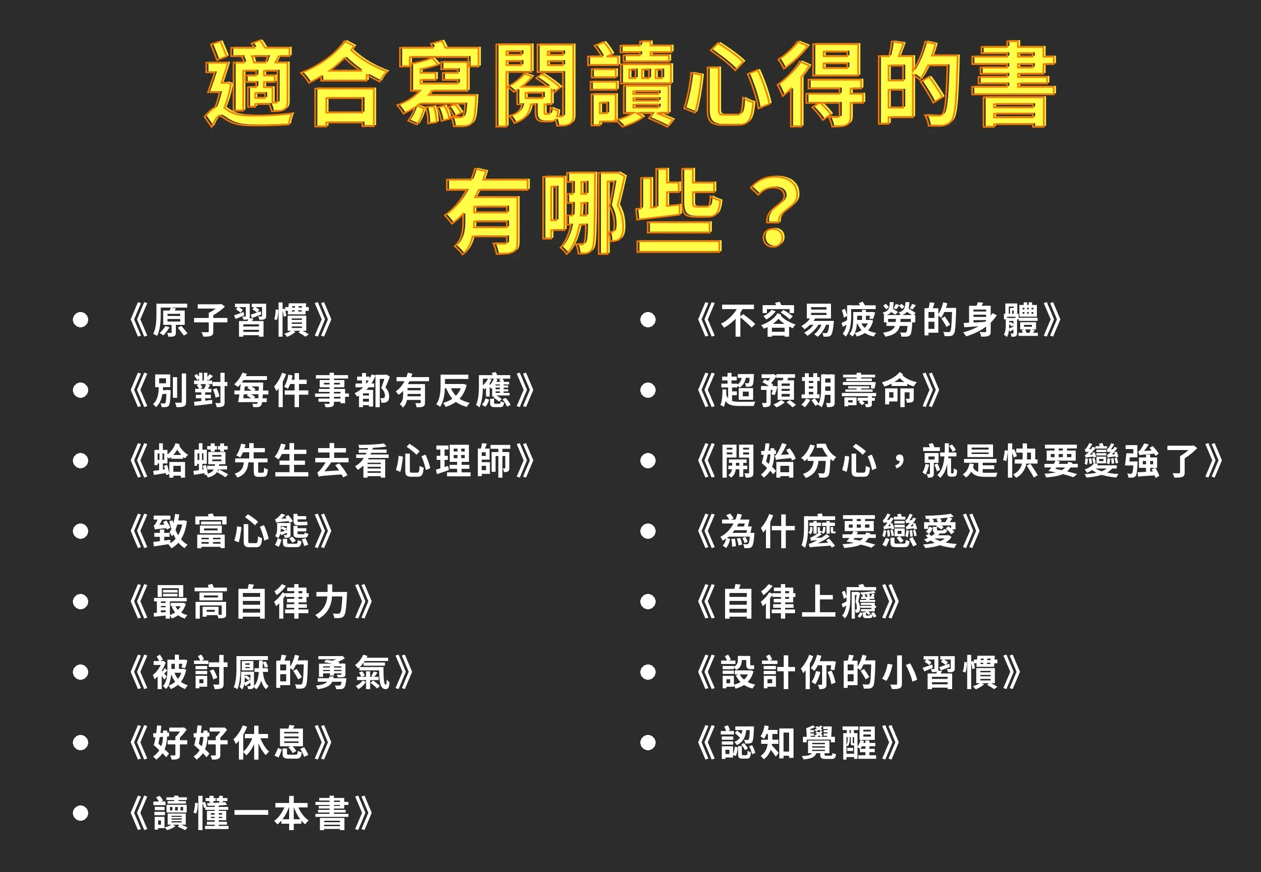 適合寫閱讀心得的書有哪些?15 本書單大公開,附國高中生選書(2026) 1 適合寫閱讀心得的書有哪些?15 本書單:《原子習慣》《別對每件事都有反應》《蛤蟆先生去看心理師》《致富心態》《最高自律力》《被討厭的勇氣》《好好休息》《讀懂一本書》《不容易疲勞的身體》《超預期壽命》《開始分心,就是快要變強了》《為什麼要戀愛》《自律上癮》《設計你的小習慣》《認知覺醒》